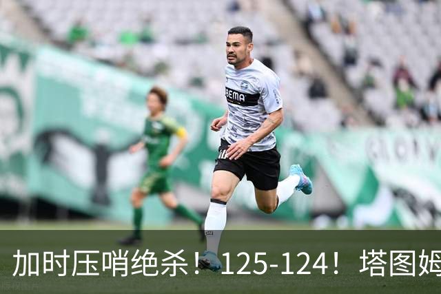 加时压哨绝杀！125-124！塔图姆一剑封喉，难怪凯尔特人给3.15亿